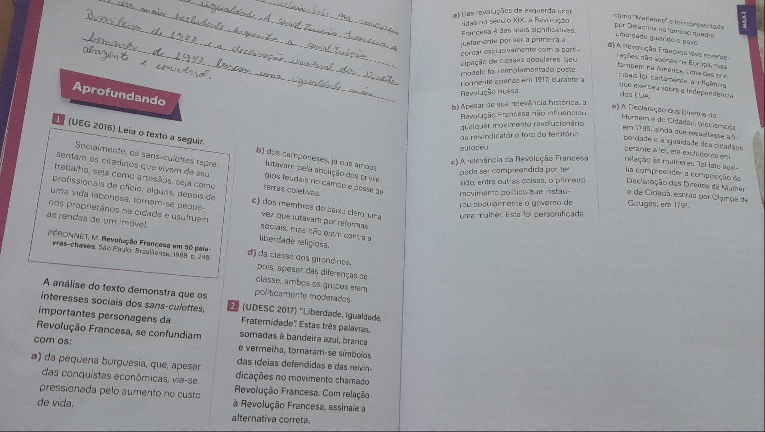 Das revoluções de esquerda ocor-
ridas no século XIX, a Revolução
como "Marianne" e foi representada
_
por Delacroix no famoso quadro
Francesa é das mais significativas,
Liberdade guiando o povo
justamente por ser a primeira a
contar exclusivamente com a parti-
d) A Revolução Francesa teve reverbe-
cipação de classes populares. Seu
nações não apenas na Europa, mas
modelo foi reimplementado poste-
também na América. Uma das prin-
cipais foi, certamente, a influência
riormente apenas em 1917, durante a
que exerceu sobre a Independência
Revolução Russa.
Aprofundando
dos EUA
b) Apesar de sua relevância histórica, a
e) A Declaração dos Direitos do
Revolução Francesa não influenciou
Homem e do Cidadão, proclamada
qualquer movimento revolucionário
em 1789, ainda que ressaltasse a li-
ou reivindicatório fora do território
berdade e a igualdade dos cidadãos
1 (UEG 2016) Leia o texto a seguir. b) dos camponeses, já que ambos
europeu.
perante a lei, era excludente em
c) A relevância da Revolução Francesa relação às mulheres. Tal fato auxi-
sentam os citadinos que vivem de seu
Socialmente, os sans-culottes repre- gios feudais no campo e posse de
pode ser compreendida por ter
lutavam pela abolição dos privilé-
lia compreender a composição da
trabalho, seja como artesãos, seja como terras coletivas
sido, entre outras coisas, o primeiro Declaração dos Direitos da Mulher
movimento político que instau-
e da Cidadã, escrita por Olympe de
profissionais de ofício; alguns, depois de c) dos membros do baixo clero, uma
rou popularmente o governo de Gouges, em 1791.
uma vida laboriosa, tornam-se peque- vez que lutavam por reformas
uma mulher. Esta foi personificada
as rendas de um imóvel.
nos proprietários na cidade e usufruem sociais, mas não eram contra a
liberdade religiosa.
PÉRONNET, M. Revolução Francesa em 50 pala- d) da classe dos girondinos,
vras-chaves. São Paulo: Brasiliense, 1988. p. 248. pois, apesar das diferenças de
classe, ambos os grupos eram
A análise do texto demonstra que os politicamente moderados.
interesses sociais dos sans-culottes, (UDESC 2017) “Liberdade, Igualdade,
importantes personagens da
Fraternidade'' Estas três palavras,
Revolução Francesa, se confundiam somadas à bandeira azul, branca
com os: e vermelha, tornaram-se símbolos
a) da pequena burguesia, que, apesar das ideias defendidas e das reivin-
das conquistas econômicas, via-se dicações no movimento chamado
pressionada pelo aumento no custo  Revolução Francesa. Com relação
de vida.
à Revolução Francesa, assinale a
alternativa correta.