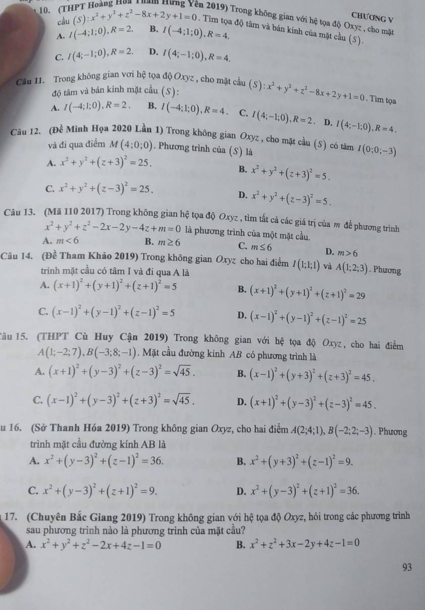 en 2019) Trong không gian với hệ tọa độ Oxyz , cho mặt
cầu
CHƯƠNG V
10. (T (S):x^2+y^2+z^2-8x+2y+1=0. Tìm tọa độ tâm và bán kính của mặt cầu (S).
A. I(-4;1;0),R=2. B. I(-4;1;0),R=4.
C. I(4;-1;0),R=2. D. I(4;-1;0),R=4.
Cầu 11. Trong không gian vơi hệ tọa độ Oxyz , cho mặt cầu (S):x^2+y^2+z^2-8x+2y+1=0. Tìm tọa
độ tâm và bán kính mặt cầu (S):
A. I(-4;1;0),R=2. B. I(-4;1;0),R=4. C. I(4;-1;0),R=2. D. I(4;-1;0),R=4.
Câu 12. (Đề Minh Họa 2020 Lần 1) Trong không gian Oxyz , cho mặt cầu (S) có tâm I(0;0;-3)
và đi qua điểm M(4;0;0). Phương trình của (S) là
A. x^2+y^2+(z+3)^2=25.
B. x^2+y^2+(z+3)^2=5.
C. x^2+y^2+(z-3)^2=25.
D. x^2+y^2+(z-3)^2=5.
Câu 13. (Mã 110 2017) Trong không gian hệ tọa độ Oxyz , tìm tất cả các giá trị của m để phương trình
x^2+y^2+z^2-2x-2y-4z+m=0 là phương trình của một mặt cầu.
A. m<6</tex> B. m≥ 6
C. m≤ 6 D. m>6
Câu 14. (Đề Tham Khảo 2019) Trong không gian Oxyz cho hai điểm I(1;1;1) và A(1;2;3). Phương
trình mặt cầu có tâm I và đi qua A là
A. (x+1)^2+(y+1)^2+(z+1)^2=5
B. (x+1)^2+(y+1)^2+(z+1)^2=29
C. (x-1)^2+(y-1)^2+(z-1)^2=5 D. (x-1)^2+(y-1)^2+(z-1)^2=25
Tâu15. (THPT Cù Huy Cận 2019) Trong không gian với hệ tọa độ Oxyz, cho hai điểm
A(1;-2;7),B(-3;8;-1). Mặt cầu đường kính AB có phương trình là
A. (x+1)^2+(y-3)^2+(z-3)^2=sqrt(45). B. (x-1)^2+(y+3)^2+(z+3)^2=45.
C. (x-1)^2+(y-3)^2+(z+3)^2=sqrt(45). D. (x+1)^2+(y-3)^2+(z-3)^2=45.
u 16. (Sở Thanh Hóa 2019) Trong không gian Oxyz, cho hai điểm A(2;4;1),B(-2;2;-3). Phương
trình mặt cầu đường kính AB là
A. x^2+(y-3)^2+(z-1)^2=36. B. x^2+(y+3)^2+(z-1)^2=9.
C. x^2+(y-3)^2+(z+1)^2=9. D. x^2+(y-3)^2+(z+1)^2=36.
17. (Chuyên Bắc Giang 2019) Trong không gian với hệ tọa độ Oxyz, hỏi trong các phương trình
sau phương trình nào là phương trình của mặt cầu?
A. x^2+y^2+z^2-2x+4z-1=0 B. x^2+z^2+3x-2y+4z-1=0
93