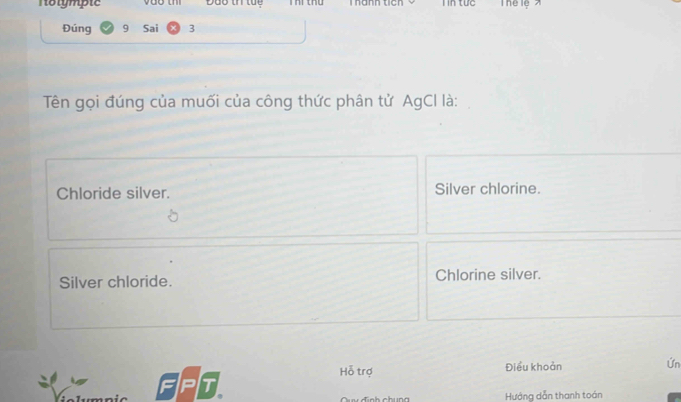 Nolymple Đao th tue Kanh ticn I in tực
Đúng 9 Sai 3
Tên gọi đúng của muối của công thức phân tử AgCI là:
Chloride silver. Silver chlorine.
Silver chloride. Chlorine silver.
Hỗ trợ Điều khoản Ứn
FPT
Hướng dẫn thanh toán