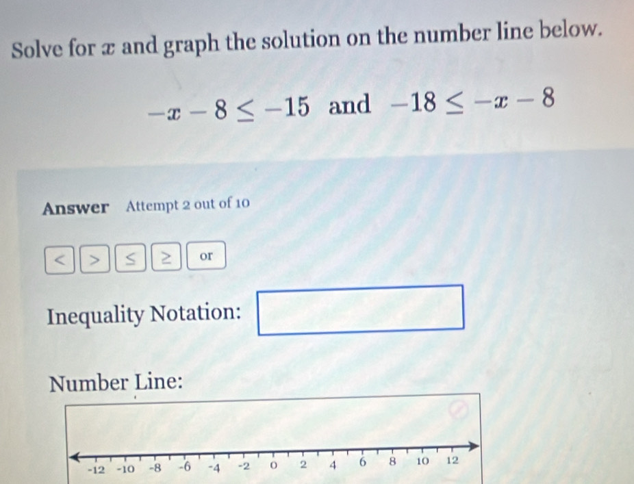 Solve for x and graph the solution on the number line below.
-x-8≤ -15 and -18≤ -x-8
Answer Attempt 2 out of 10 
a > S or 
Inequality Notation: 
□  □ 
Number Line: