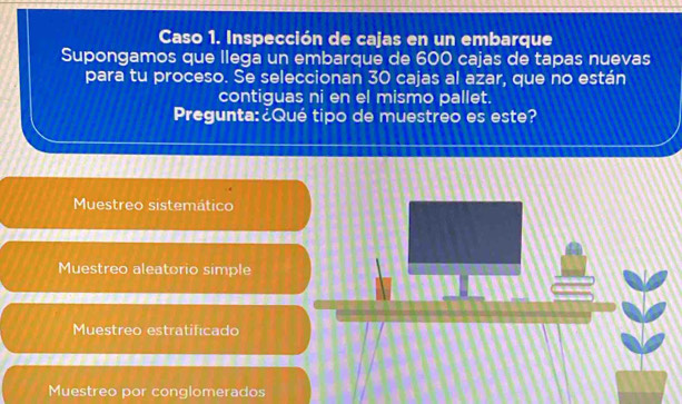 Caso 1. Inspección de cajas en un embarque
Supongamos que llega un embarque de 600 cajas de tapas nuevas
para tu proceso. Se seleccionan 30 cajas al azar, que no están
contiguas ni en el mismo pallet.
Pregunta:¿Qué tipo de muestreo es este?
Muestreo sistemático
Muestreo aleatorio simple
Muestreo estratificado
Muestreo por conglomerados