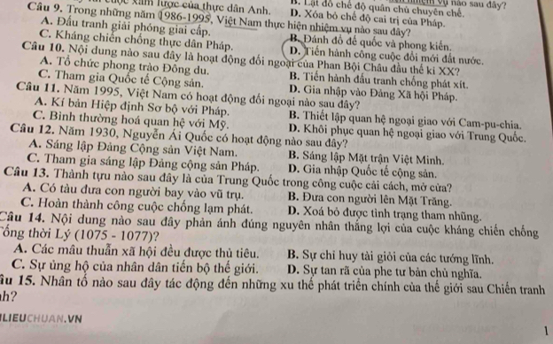 B. Lạt đồ chế độ quân chủ chuyên chế. ve m vụ não sau đây?
tuợc xâm lược của thực dân Anh. D. Xóa bỏ chế độ cai trị của Pháp.
Câu 9. Trong những năm 1986-1995, Việt Nam thực hiện nhiệm vụ nào sau đây?
A. Đấu tranh giải phóng giai cấp. B. Đánh đồ đế quốc và phong kiến.
C. Kháng chiến chống thực dân Pháp. D. Tiến hành công cuộc đổi mới đất nước.
Câu 10. Nội dung nào sau đây là hoạt động đối ngoại của Phan Bội Châu đầu thế ki XX?
A. Tổ chức phong trào Đồng du. B. Tiến hành đấu tranh chống phát xít.
C. Tham gia Quốc tế Cộng sản. D. Gia nhập vào Đảng Xã hội Pháp.
Câu 11. Năm 1995, Việt Nam có hoạt động đối ngoại nào sau đây?
A. Kí bản Hiệp định Sơ bộ với Pháp. B. Thiết lập quan hệ ngoại giao với Cam-pu-chia.
C. Bình thường hoá quan hệ với Mỹ. D. Khôi phục quan hệ ngoại giao với Trung Quốc.
Câu 12. Năm 1930, Nguyễn Ái Quốc có hoạt động nào sau đây?
A. Sáng lập Đảng Cộng sản Việt Nam. B. Sáng lập Mặt trận Việt Minh.
C. Tham gia sáng lập Đảng cộng sản Pháp. D. Gia nhập Quốc tế cộng sản.
Câu 13. Thành tựu nào sau đây là của Trung Quốc trong công cuộc cải cách, mở cửa?
A. Có tàu đưa con người bay vào vũ trụ. B. Đưa con người lên Mặt Trăng.
C. Hoàn thành công cuộc chống lạm phát. D. Xoá bỏ được tình trạng tham nhũng.
Câu 14. Nội dung nào sau đây phản ánh đúng nguyên nhân thắng lợi của cuộc kháng chiến chống
Tổng thời Lý (1075 - 1077)?
A. Các mâu thuẫn xã hội đều được thủ tiêu. B. Sự chỉ huy tài giỏi của các tướng lĩnh.
C. Sự ủng hộ của nhân dân tiến bộ thế giới. D. Sự tan rã của phe tư bản chủ nghĩa.
ầu 15. Nhân tố nào sau đây tác động đến những xu thể phát triển chính của thế giới sau Chiến tranh
h?
LIEUCHUAN. VN
1