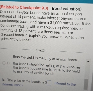 (Related to Checkpoint 9.3) (Bond valuation)
Doisneau 17-year bonds have an annual coupon
interest of 14 percent, make interest payments on a
semiannual basis, and have a $1,000 par value. If the
bonds are trading with a market's required yield to
maturity of 13 percent, are these premium or
discount bonds? Explain your answer. What is the
price of the bonds?
than the yield to maturity of similar bonds.
D. the bonds should be selling at par because
the bond's coupon rate is equal to the yield
to maturity of similar bonds.
b. The price of the bonds is $. (Round to the
nearest cent.)