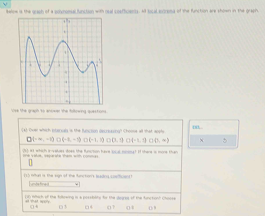 Below is the graph of a polynomial function with real coefficients. All local extrema of the function are shown in the graph.
Use the graph to answer the following questions.
...
(a) Over which intervals is the function decreasing? Choose all that apply.
□ (-∈fty ,-8)□ (-8,-5) □ (-1,3)□ (3,5) □ (-1,3)□ (5,∈fty ) ×
(b) At which x -values does the function have local minima? If there is more than
one value, separate them with commas.
(c) What is the sign of the function's leading coefficient?
undefined
(d) Which of the following is a possibility for the degree of the function? Choose
all that apply.
□ 4 □ 5 □ 6 □ 7 8 □ 9