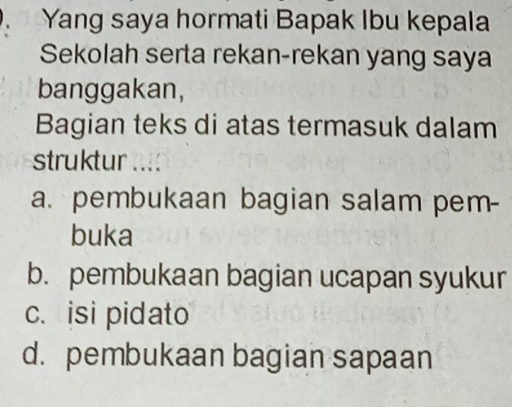 Yang saya hormati Bapak Ibu kepala
Sekolah serta rekan-rekan yang saya
banggakan,
Bagian teks di atas termasuk dalam
struktur ....
a. pembukaan bagian salam pem-
buka
b. pembukaan bagian ucapan syukur
c. isi pidato
d. pembukaan bagian sapaan