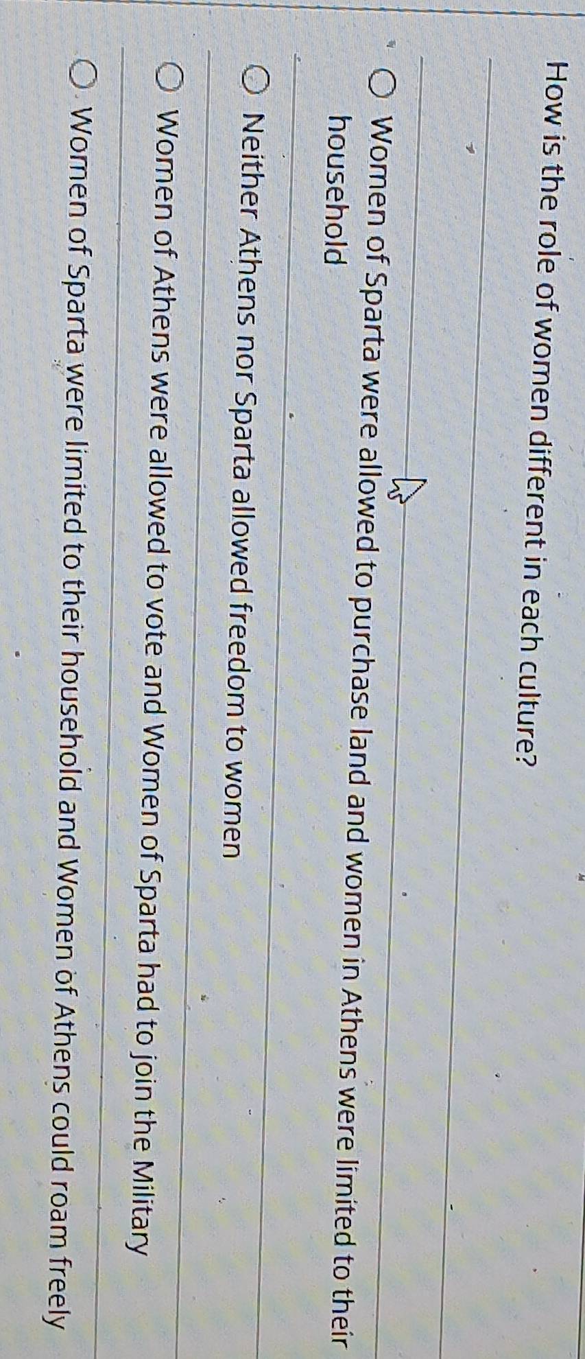How is the role of women different in each culture?
Women of Sparta were allowed to purchase land and women in Athens were limited to their
household
Neither Athens nor Sparta allowed freedom to women
Women of Athens were allowed to vote and Women of Sparta had to join the Military
Women of Sparta were limited to their household and Women of Athens could roam freely