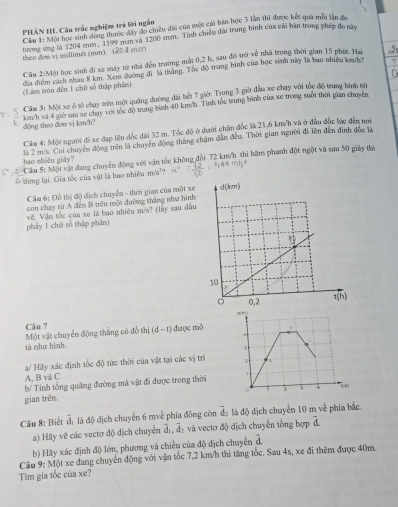 PHÂN IIL Câu trác nghiệm trá lời ngắn
Cầu T: Một học sinh qun tược dây đo chiều dài của một cái bản học 3 lần thi được kết quả mới lần đo
tương ứng là 1204 mum, 1199 mum và 1200 mm. Tính chiều đài trung bình của cái bản trong phép đo này
theo dem vị mallimét (mm). 40 4 mm
Cậy 2:Một học sinh đi xe máy từ nhà đến trường mất 0,2 h, sau đô trở 40° nhà trong thời gian 15 phít. Ha
địa điểm cách nhau 8 km. Xem đường đi là thắng. Tóc độ trung binh của học sinh này là bao nhiều ka/h? .,
(Tam tròn đến 1 chữ số thập phần)
Cầu 3: Một xe ở tố chụy trên một quảng đường dài hết 7 giờ: Trong 3 giờ đầu xe chạy với tốc độ trung bình 60
km h và 4 giờ saa xe chuy với tốc độ trung bình 40 kmh. Tính tốc trung bình của xe trong suốt thời gian chuyên
động theo đơn vị km/h?
Cầu 4: Một người đi xe đạp lên đốc dài 32 m. Tốc độ ở dưới chấn đốc là 21,6 km/h và ở đầu đốc lúc đến nơi
là 2 m/s. Coi chuyển động trên là chuyện động thăng chậm dẫn đều. Thời gian người đi lên đến đình đốc là
Câu 5: Một vật đang chuyển động với vận tốc không đổi 72 km/h thi hăm phanh đột ngột và sau 50 giảy thị
hao nhiều giảy?
đờng lại. Gia tốc của vật là bao nhiêu m/s²
Câm 6: Đồ thị độ địch chuyển - thời gian của một xe
con chạy từ A đến B trên một đường thăng nằư hình
pháy 1 chū số thập phân) Về. Vận tốc của xe là bao nhiêu m/s? (lày sau đầu
Câu 7
Một vật chuyển động thắng có đồ thị d 11 được mô
tà như hình. 
a/ Hãy xác định tốc độ tức thời của vật tại các vị trì
A, B và C
b/ Tính tổng quảng đường mà vật đi được trong thời
gian trên.
Câu 8: Biết overline d_1 là độ dịch chuyển 6 mvề phía đông còn overline d_2 là độ dịch chuyển 10mv_1 phía bắc.
a) Hãy vẽ các vectơ độ dịch chuyển overline d_1,overline d_2 và vectơ độ dịch chuyển tổng hợp overline d
b) Hãy xác định độ lớn, phương và chiều của độ dịch chuyển overline d
Câu 9: Một xe đang chuyển động với vận tốc 7,2 km/h thi tăng tốc. Sau 4s, xe đi thêm được 40m.
Tìm gia tốc của xe?