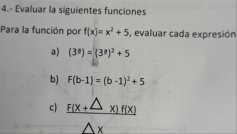 4.- Evaluar la siguientes funciones 
Para la función por f(x)=x^2+5 , evaluar cada expresión 
a) (3^(_ a))=(3^(_ a))^2+5
b) F(b-1)=(b-1)^2+5
c)  (F(x+△ x)f(x))/△ x 