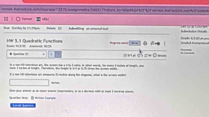 Veron MSU 
Der 1r at 1207pm 
Due Sunday by 11:59pm Points 25 Submitting an external tool Submnission Detail 
Grade: 6.5 ç5 ots pos 
HW 5.1 Quadratic Functions 
Score: 14.9/25 Armwered: 18/25 Progress saved Done sqrt(6) Graded Anonymousl 
Cavmets 
Question 21 ( . B0/1 pt ○ 5 5 99 ① Detain Ny Cu 
in a non-HD television set, the screen has a 4 to 3 ratio. In other words, for every 4 inches of liegth, you 
have 3 inclues of hoight. Therefore, the height is 3/4 or 0.75 cirws the screes woth. 
If a non HD television set measures 23 inches along the diagonal, what is the screer width?
inches
Give your anower as an exact sower (expression), ov as a decimal with at lent 2 decinal places. 
Question Helg: - written Esmple 
Sbres Quarste