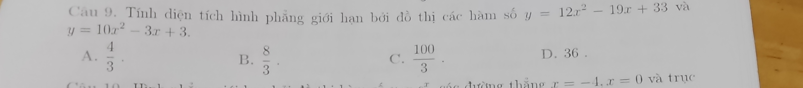 Tính diện tích hình phẳng giới hạn bởi đồ thị các hàm số y=12x^2-19x+33 và
y=10x^2-3x+3.
A.  4/3 . B.  8/3 .  100/3 . 
C. D. 36.
thàng thắng x=-4. x=0 và trục