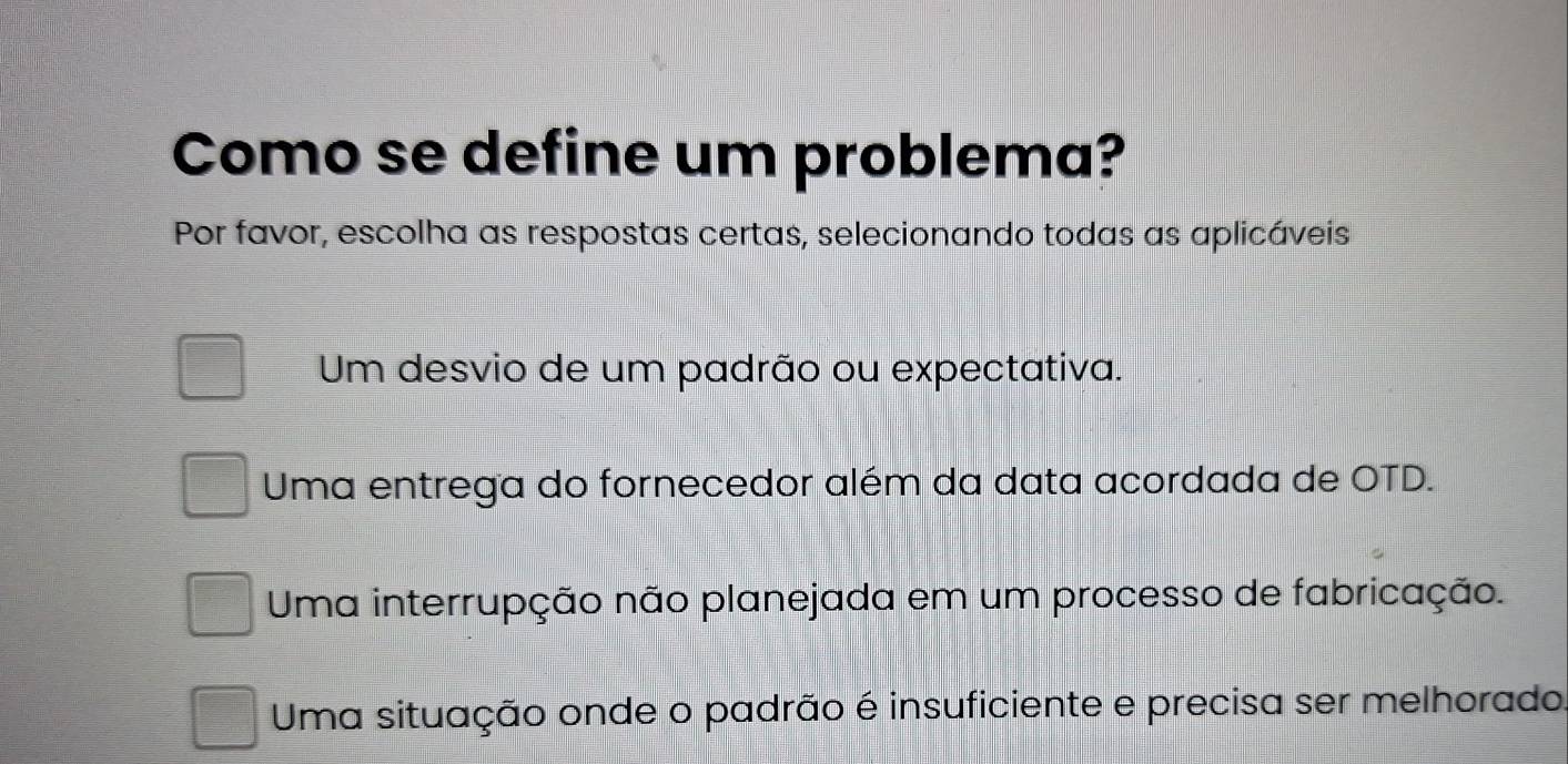 Como se define um problema?
Por favor, escolha as respostas certas, selecionando todas as aplicáveis
Um desvio de um padrão ou expectativa.
Uma entrega do fornecedor além da data acordada de OTD.
Uma interrupção não planejada em um processo de fabricação.
Uma situação onde o padrão é insuficiente e precisa ser melhorado.