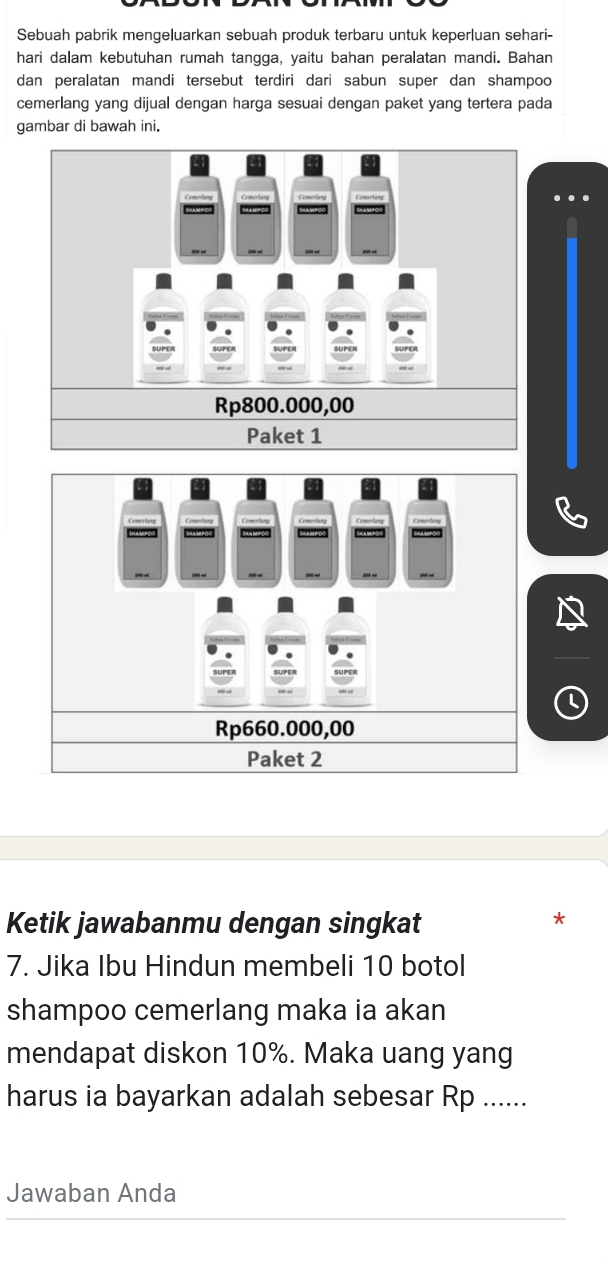 Sebuah pabrik mengeluarkan sebuah produk terbaru untuk keperluan sehari-
hari dalam kebutuhan rumah tangga, yaitu bahan peralatan mandi. Bahan
dan peralatan mandi tersebut terdiri dari sabun super dan shampoo
cemerlang yang dijual dengan harga sesuai dengan paket yang tertera pada
gambar di bawah ini.
Rp800.000,00
Paket 1
Rp660.000,00
Paket 2
Ketik jawabanmu dengan singkat
7. Jika Ibu Hindun membeli 10 botol
shampoo cemerlang maka ia akan
mendapat diskon 10%. Maka uang yang
harus ia bayarkan adalah sebesar Rp ......
Jawaban Anda