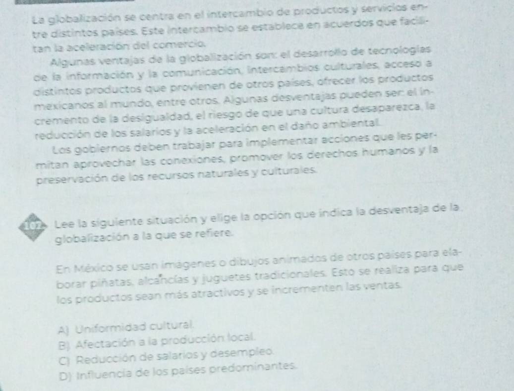 La globalización se centra en el intercambio de productos y servicios en-
tre distintos países. Este interçambio se establece en acuerdos que facili-
tan la aceleración del comercio.
Algunas ventajas de la globalización son: el desarrollo de tecnologías
de la información y la comunicación, intercambios culturales, acceso a
distintos productos que provienen de otros países, ofrecer los productos
mexicanos al mundo, entre otros. Algunas desventajas pueden sen el in-
cremento de la desigualdad, el riesgó de que una cultura desaparezca, la
reducción de los salarios y la aceleración en el daño ambiental.
Los gobiernos deben trabajar para implementar acciones que les per-
mitan aprovechar las conexiones, promover los derechos humanos y la
preservación de los recursos naturales y culturales.
102 Lee la siguiente situación y elige la opción que indica la desventaja de la.
globalización a la que se refiere.
En México se usan imágenes o dibujos animados de otros países para ela-
borar piñatas, alcancías y juguetes tradicionales. Esto se realiza para que
los productos sean más atractivos y se incrementen las ventas.
A) Uniformidad cultural.
B) Afectación a la producción local.
C) Reducción de salarios y desempleo.
D) Influencia de los países predominantes.