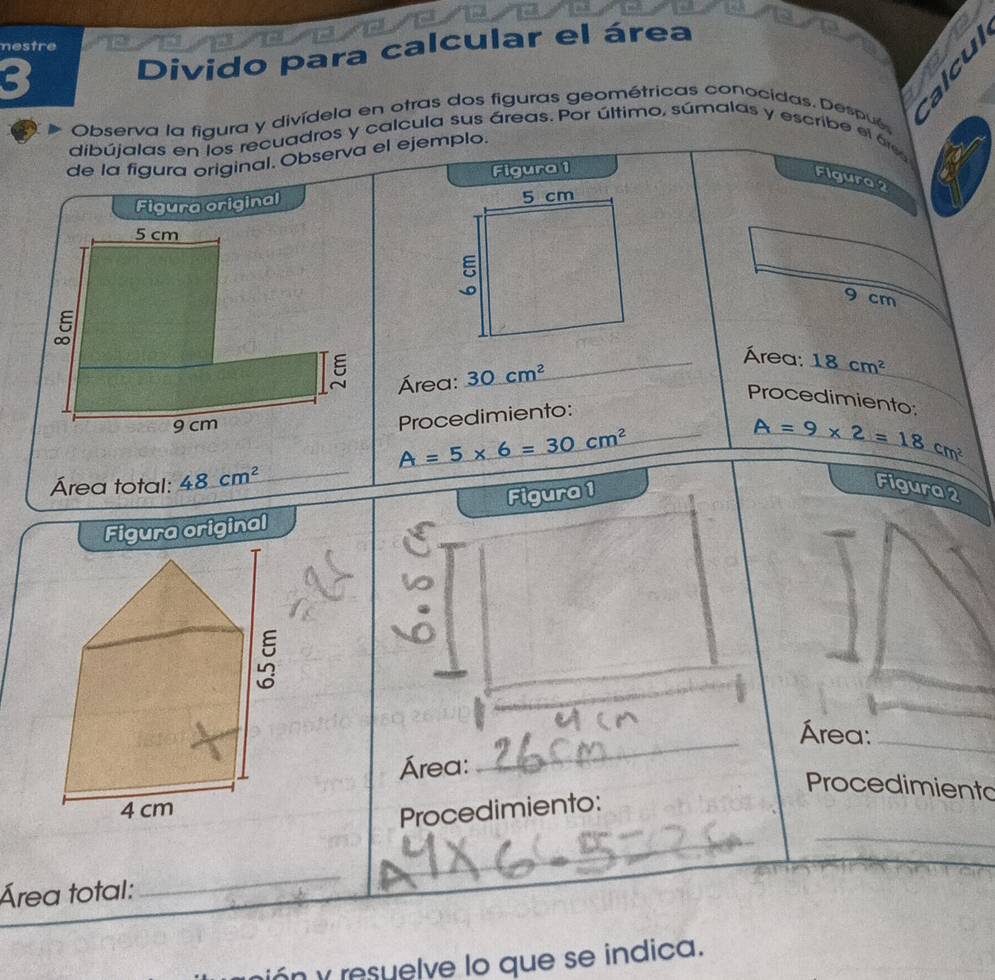 nestre 
Divido para calcular el área 
bì 、 
Observa la figura y divídela en otras dos figuras geométricas conocidas. Despué 
dibújalas en los recuadros y calcula sus áreas. Por último, súmalas y escribe el áe 
de la figura original. Observa el ejemplo. 
Figura 1 
Figura 2 
Figura original
9 cm
Área: 18cm^2
Área: 30cm^2 _ 
Procedimiento: 
Procedimiento:
A=5* 6=30cm^2 _
A=9* 2=18cm^2
Área total: 48cm^2 _Figura 2 
Figura original Figura 1 
_ 
Área:_ 
Área: 
Procedimiento 
_ 
Procedimiento: 
Área total: 
_ 
_ 
n y resuelve lo que se indica.