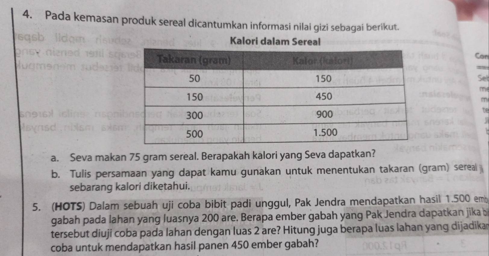 Pada kemasan produk sereal dicantumkan informasi nilai gizi sebagai berikut. 
Kalori dalam Sereal 
Can 
Sel 
m 
m 
te 
a 
a. Seva makan 75 gram sereal. Berapakah kalori yang Seva dapatkan? 
b. Tulis persamaan yang dapat kamu gunakan untuk menentukan takaran (gram) sereal 
sebarang kalori diketahui. 
5. (HOTS) Dalam sebuah uji coba bibit padi unggul, Pak Jendra mendapatkan hasil 1.500 emb
gabah pada lahan yang luasnya 200 are. Berapa ember gabah yang Pak Jendra dapatkan jika bi 
tersebut diuji coba pada lahan dengan luas 2 are? Hitung juga berapa luas lahan yang dijadikar 
coba untuk mendapatkan hasil panen 450 ember gabah?