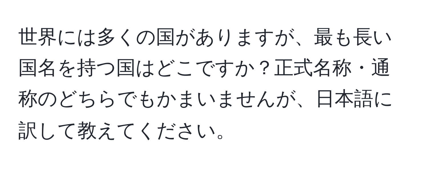 世界には多くの国がありますが、最も長い国名を持つ国はどこですか？正式名称・通称のどちらでもかまいませんが、日本語に訳して教えてください。