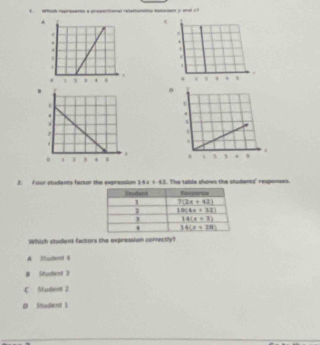 Which represents a preportional relationahip bstursen y and <7
A
2. Four students factor the expression 14x+42. The tabia shown the students' responses.
Which student factors the expression correctly?
A Stadent 4
B Student 3
C Student 2
D Student 1