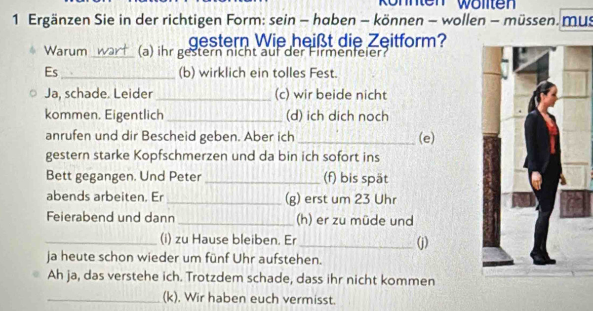 Röhnten Wwölten 
1 Ergänzen Sie in der richtigen Form: sein - haben - können - wollen - müssen. mus 
gestern Wie heißt die Zeitform? 
Warum_ (a) ihr gestern nicht auf der Firmenfeier? 
Es_ (b) wirklich ein tolles Fest. 
Ja, schade. Leider _(c) wir beide nicht 
kommen. Eigentlich _(d) ich dich noch 
anrufen und dir Bescheid geben. Aber ich _(e) 
gestern starke Kopfschmerzen und da bin ich sofort ins 
Bett gegangen. Und Peter _(f) bis spät 
abends arbeiten. Er _(g) erst um 23 Uhr 
Feierabend und dann _(h) er zu müde und 
_(i) zu Hause bleiben. Er _(j) 
ja heute schon wieder um fünf Uhr aufstehen. 
Ah ja, das verstehe ich. Trotzdem schade, dass ihr nicht kommen 
_(k). Wir haben euch vermisst.