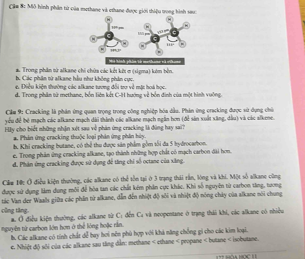 Mô hình phân tử của methane và ethane được giới thiệu trong hình sau:
a. Trong phân tử alkane chi chứa các kết kêt σ (sigma) kém bền.
b. Các phân tử alkane hầu như không phân cực.
c. Điều kiện thường các alkane tương đối trơ về mặt hoá học.
d. Trong phân tử methane, bốn liên kết C-H hướng về bốn đinh của một hình vuông.
Câu 9: Cracking là phản ứng quan trọng trong công nghiệp hóa dầu. Phản ứng cracking được sử dụng chủ
yếu đề bẻ mạch các alkane mạch dài thành các alkane mạch ngắn hơn (để sản xuất xăng, dầu) và các alkene.
Hãy cho biết những nhận xét sau vhat e phản ứng cracking là đúng hay sai?
a. Phản ứng cracking thuộc loại phản ứng phân hủy.
b. Khi cracking butane, có thể thu được sản phẩm gồm tối đa 5 hydrocarbon.
c. Trong phản ứng cracking alkane, tạo thành những hợp chất có mạch carbon dài hơn.
d. Phản ứng cracking được sử dụng để tăng chỉ số octane của xăng.
Câu 10: Ở điều kiện thường, các alkane có thể tồn tại ở 3 trạng thái rắn, lỏng và khí. Một số alkane cũng
được sử dụng làm dung môi để hòa tan các chất kém phân cực khác. Khi số nguyên từ carbon tăng, tương
tác Van der Waals giữa các phân tử alkane, dẫn đến nhiệt độ sôi và nhiệt độ nóng chảy của alkane nói chung
cũng tăng.
a. Ở điều kiện thường, các alkane từ C_1 đến C_4 và neopentane ở trạng thái khí, các alkane có nhiều
nguyên tử carbon lớn hơn ở thể lỏng hoặc rắn.
b. Các alkane có tính chất dễ bay hơi nên phù hợp với khả năng chống gì cho các kim loại.
c. Nhiệt độ sôi của các alkane sau tăng dần: methane < ethane < propane < butane < isobutane.
127 Hòa Học 11