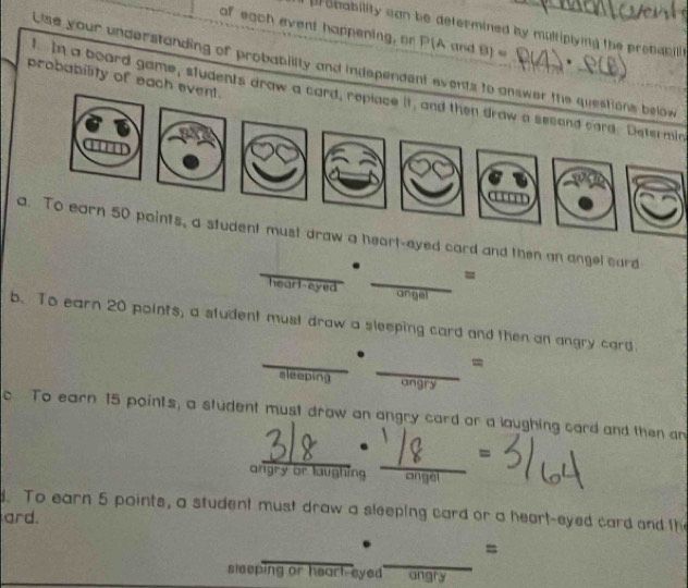 bability can be defermined by multiplying the prebabit. 
of each event happening, or P(A and B) * 
ise your understanding of probability and independent events to answer thie question 
probability of each event. 
In a board game, students araw a card, repiace it, and then draw a second card. Determin 
must draw a heart-eyed card and then an angel card 
= 
hearl-eyed angel 
b.To earn 20 points, a student must draw a sleeping card and then an angry card. 
= 
sleeping 

c To earn 15 points, a student must draw an angry card or a laughing card and then an 
angry or laughing 
. To earn 5 points, a student must draw a sleeping card or a heart-eyed card and th 
ard. 
= 
sleeping or heart-eyed angry