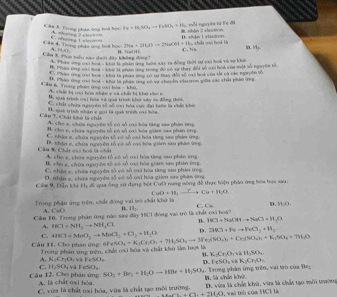 Trong phân ứng hoá học: Fe+H_2SO_4to FeSO_4+H_2 , mỗi nguyên từ Fe đã
B. nhận 2 electron.
A. nhường 2 electron
C. nhường 1 electron
D. nhận 1 electron.
Câu 4, Trong phân ứng hoá học: 2Na+2H_2Oto 2NaOH+H_2 , chất oxi hoá là
A. H_2O.
Câu 5. Phát biểu nào dưới đây không đủng? B. NaOH C. Na. D. H_2.
A. Phân ứng oxi hoá - khử là phân ứng luôn xây ra đồng thời sự oxi hoá và sự khử.
B. Phân ứng oxi hoá - khử là phản ứng trong đó có sự thay đôi số oxi hoá của một số nguyên tố.
C. Phân ứng oxi hoá - khử là phần ứng có sự thay đổi số oxi hoá của tắt cả các nguyên tổ,
D. Phân ứng oxi hoá - khử là phân ứng có sự chuyên electron giữa các chất phân ứng.
Câu 6. Trong phản ứng oxi hóa - khử,
A. chất bị oxi hóa nhận e và chất bị khử cho e.
B. quá trình oxi hóa và quá trình khử xảy ra đồng thời.
C. chất chứa nguyên tố số oxi hóa cực đại luôn là chất khử.
D. quá trình nhận e gọi là quá trình oxi hóa.
Câu 7. Chất khử là chất
A. cho e, chứa nguyên tố có số oxi hóa tăng sau phản ứng.
B. cho e, chứa nguyên tố có số oxi hóa giâm sau phản ứng.
C. nhận e, chứa nguyên tố có số oxi hóa tăng sau phản ứng.
D. nhận e, chứa nguyên tố có số oxi hóa giám sau phân ứng.
Câu 8. Chất oxi hoá là chất
A. cho e, chứa nguyên tố có số oxi hóa tăng sau phân ứng.
B. cho e, chứa nguyên tố có số oxi hóa giàm sau phản ứng.
C. nhận e, chứa nguyên tố có số oxi hóa tăng sau phản ứng.
D. nhận e, chứa nguyên tố có số oxi hóa giảm sau phản ứng.
Câu 9. Dẫn khí H_2 đi qua ống sử đựng bột CuO nung nóng để thực hiện phân ứng hóa học sau:
CuO+H_2xrightarrow rCu+H_2O.
Trong phản ứng trên, chất đóng vai trò chất khử là
A. CuO. C. Cu. D. H_2O.
B. H_2.
Câu 10. Trong phản ứng nào sau đây HCl đóng vai trò là chất oxỉ hoá?
B. HCl+NaOHto NaCl+H_2O.
A. HCl+NH_3to NH_4Cl.
C. 4HCl+MnO_2to MnCl_2+Cl_2+H_2O. D. 2HCl+Feto FeCl_2+H_2.
Câu 11. Cho phản ứng: 6FeSO_4+K_2Cr_2O_7+7H_2SO_4to 3Fe_2(SO_4)_3+Cr_2(SO_4)_3+K_2SO_4+7H_2O
Trong phản ứng trên, chất oxi hóa và chất khử lần lượt là
B. K_2Cr_2O_7 và H_2SO_4.
A. K_2Cr_2O_7 và FeSO_4. và K_2Cr_2O_7.
D. FeSO_4
C. H_2SO_4 và FeSO_4.
Câu 12. Cho phản ứng: SO_2+Br_2+H_2Oto HBr+H_2SO_4 B. là chất khử. .. Trong phản ứng trên, vai trò ciaBr_2
A. là chất oxi hóa,
C. vừa là chất oxi hóa, vừa là chất tạo môi trường. D. vừa là chất khử, vừa là chất tạo môi trường
MnCl_2+Cl_2+2H_2O , vai trò của HCl là