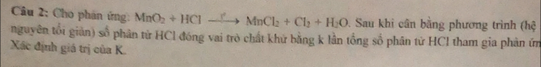 Cho phản ứng: MnO_2+HClto MnCl_2+Cl_2+H_2O. Sau khi cân bằng phương trình (hệ 
nguyên tối giản) số phân từ HCl đóng vai trò chất khử bằng k lần tổng số phân tử HCl tham gia phản ứm 
Xác định giá trị của K.