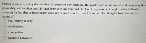 Patrick is preoccupied by the idea that his apartment may catch fire. He spends much of his time at work imagining this
possibility, and he often uses his lunch hour to return home and check on his apartment. At night, he has difficulty
sleeping for fear that he hears flames crackling or smells smoke. Patrick’s uncontrolled thoughts best illustrate the
nature of
free-floating anxiety.
an obsession.
a compulsion.
repetitive behaviors.