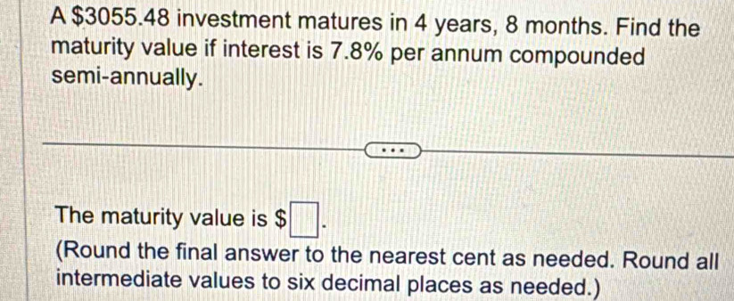 A $3055.48 investment matures in 4 years, 8 months. Find the 
maturity value if interest is 7.8% per annum compounded 
semi-annually. 
The maturity value is $□. 
(Round the final answer to the nearest cent as needed. Round all 
intermediate values to six decimal places as needed.)