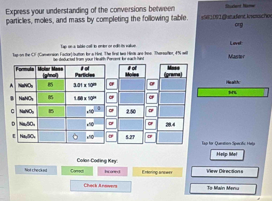 Express your understanding of the conversions between
Stdant Mamer
particles, moles, and mass by completing the following table. s981091 @student.knaxscho
org
Tap on a table cell to enter or edit its value.
Loval:
Tap on the CF (Conversion Factor) button for a Hint. The first two Hints are free. Thereafter, 4% will
be deducted from your Health Percent for each hint
Master
#of Mass
Moles (grams)
CF
Health:
94%
CF 2.50
a CF 28.4
F 5.27 CF
Tap for Question-Specific Help
Help Me!
Color-Coding Key:
Notchecked Correct Incorrect Entering answer View Directions
Check Answers To Main Menu