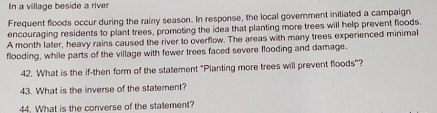 In a village beside a river 
Frequent floods occur during the rainy season. In response, the local government initiated a campaign 
encouraging residents to plant trees, promoting the idea that planting more trees will help prevent floods. 
A month later, heavy rains caused the river to overflow. The areas with many trees experienced minimal 
flooding, while parts of the village with fewer trees faced severe flooding and damage. 
42. What is the if-then form of the statement "Planting more trees will prevent floods"? 
43. What is the inverse of the statement? 
44. What is the converse of the statement?