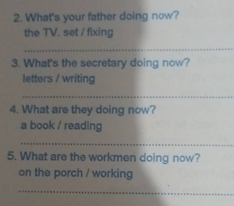 What's your father doing now? 
the TV. set / fixing 
_ 
3. What's the secretary doing now? 
letters / writing 
_ 
4. What are they doing now? 
a book / reading 
_ 
5. What are the workmen doing now? 
on the porch / working 
_