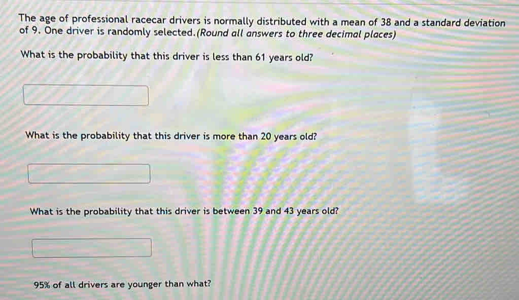 The age of professional racecar drivers is normally distributed with a mean of 38 and a standard deviation 
of 9. One driver is randomly selected.(Round all answers to three decimal places) 
What is the probability that this driver is less than 61 years old? 
What is the probability that this driver is more than 20 years old? 
What is the probability that this driver is between 39 and 43 years old?
95% of all drivers are younger than what?