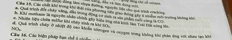 kảng, đầu và làm dung môi. gp tăng chỉ số octane. 
lễ rần được dùng làm nhựa đường, nguyên liệu cho quá trình cracking. 
Câu 15. Các chất khí trong khí thải của phương tiên giao thông gây ô nhiêm môi trường không khí. 
a. Quá trình đốt cháy xăng, đầu trong động cơ sinh ra sản phẩm cuối cùng là CO. 
b. Khí methane là nguyên nhân chính gây hiệu ứng nhà kính làm Trái Đất nóng lên. 
c. Nhiên liệu chứa sulfur khi cháy sinh ra khí SO_2. 
NO_x. d. Quá trình cháy ở nhiệt độ cao khiến nitrogen và oxygen trong không khí phản ứng với nhau tạo khí 
Câu 16. Các biện pháp hạn chế ộ nhiễm