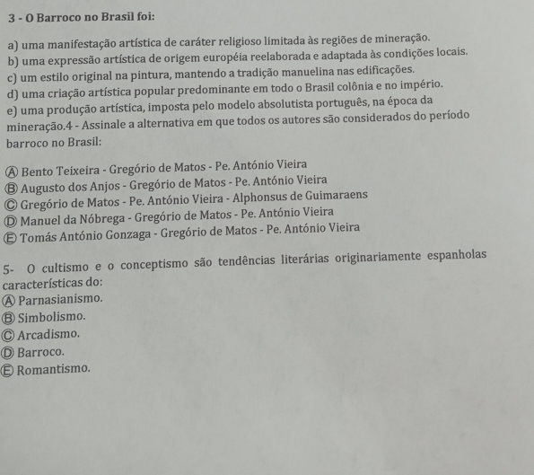 Barroco no Brasil foi:
a) uma manifestação artística de caráter religioso limitada às regiões de mineração.
b) uma expressão artística de origem européia reelaborada e adaptada às condições locais.
c) um estilo original na pintura, mantendo a tradição manuelina nas edificações.
d) uma criação artística popular predominante em todo o Brasil colônia e no império.
e) uma produção artística, imposta pelo modelo absolutista português, na época da
mineração.4 - Assinale a alternativa em que todos os autores são considerados do período
barroco no Brasil:
A Bento Teixeira - Gregório de Matos - Pe. António Vieira
B Augusto dos Anjos - Gregório de Matos - Pe. António Vieira
Gregório de Matos - Pe. António Vieira - Alphonsus de Guimaraens
D Manuel da Nóbrega - Gregório de Matos - Pe. António Vieira
E Tomás António Gonzaga - Gregório de Matos - Pe. António Vieira
5- O cultismo e o conceptismo são tendências literárias originariamente espanholas
características do:
A Parnasianismo.
Ⓑ Simbolismo.
◎ Arcadismo.
Ⓓ Barroco.
Ⓔ Romantismo.