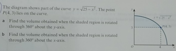 The diagram shows part of the curve y=sqrt(25-x^2). The point
P(4,3) lies on the curve. 
a Find the volume obtained when the shaded region is rotated
through 360° about the y-axis. 
b Find the volume obtained when the shaded region is rotated
through 360° about the x-axis.
x