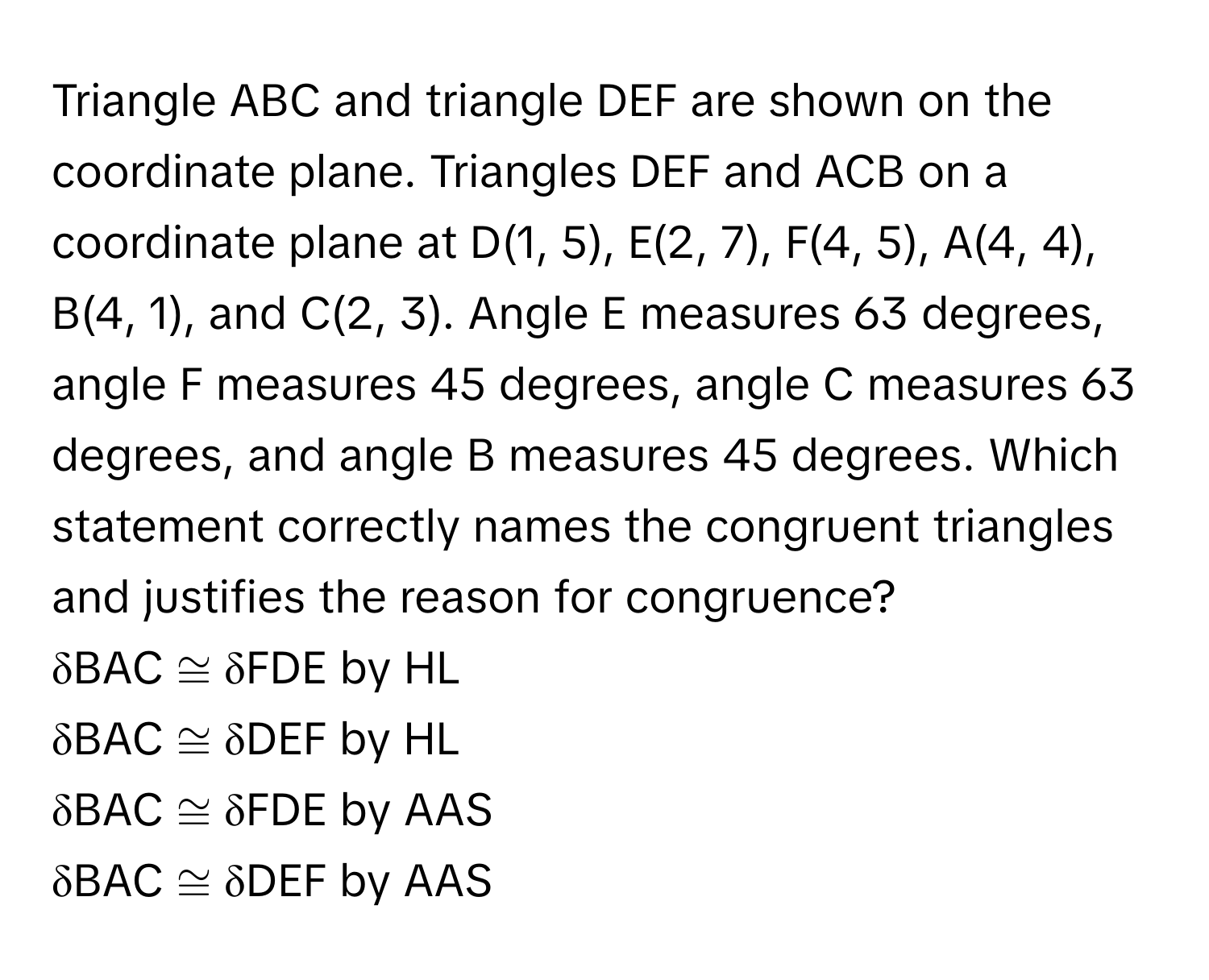 Triangle ABC and triangle DEF are shown on the coordinate plane. Triangles DEF and ACB on a coordinate plane at D(1, 5), E(2, 7), F(4, 5), A(4, 4), B(4, 1), and C(2, 3). Angle E measures 63 degrees, angle F measures 45 degrees, angle C measures 63 degrees, and angle B measures 45 degrees. Which statement correctly names the congruent triangles and justifies the reason for congruence?

δBAC ≅ δFDE by HL
δBAC ≅ δDEF by HL
δBAC ≅ δFDE by AAS
δBAC ≅ δDEF by AAS