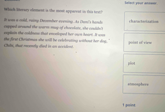 Select your answer.
Which literary element is the most apparent in this text?
It was a cold, rainy December evening. As Dani's hands characterization
cupped around the warm mug of chocolate, she couldn't
explain the coldness that enveloped her own heart. It was
the first Christmas she will be celebrating without her dog, point of view
Chibi, that recently died in an accident.
plot
atmosphere
1 point