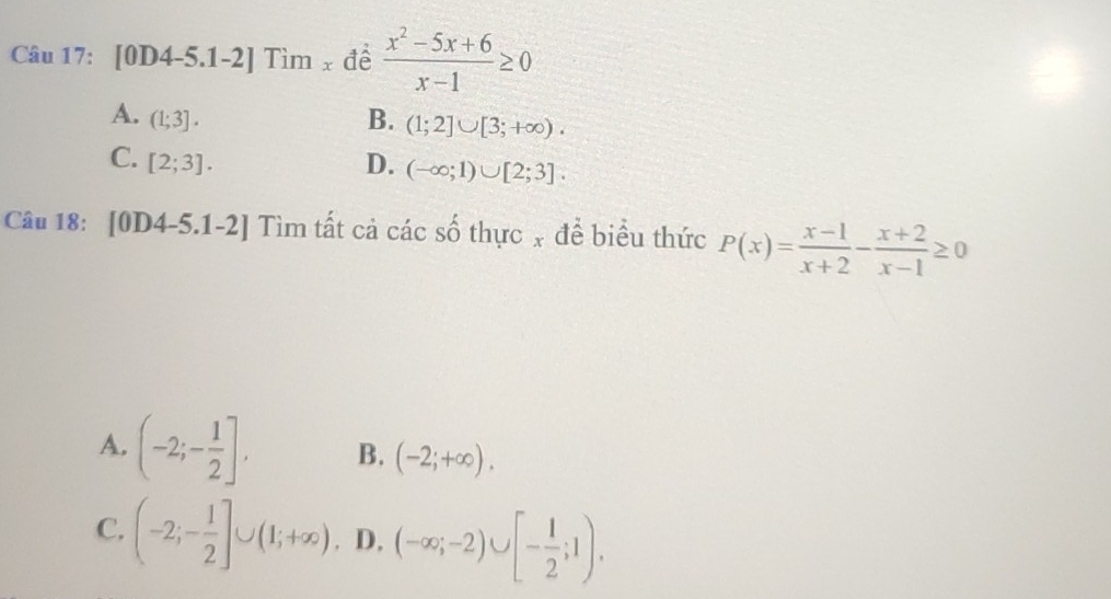 [0D4-5.1-2] Tìm x đề  (x^2-5x+6)/x-1 ≥ 0
A. (1;3]. B. (1;2]∪ [3;+∈fty ).
C. [2;3]. D. (-∈fty ;1)∪ [2;3]. 
Câu 18: [0D4- ≤slant .1-2] Tìm tất cả các số thực x để biểu thức P(x)= (x-1)/x+2 - (x+2)/x-1 ≥ 0
A. (-2;- 1/2 ]. B. (-2;+∈fty ).
C. (-2;- 1/2 ]∪ (1;+∈fty ). D, (-∈fty ;-2)∪ [- 1/2 ;1).