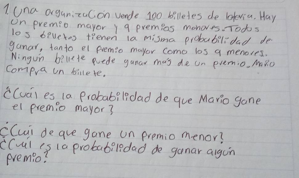 Una organizalion vende 100 billetes de lelevia. Hay 
on premio mayor y a premios monoves. Todos 
los bevetos teenen ia misma probabilidad de 
ganar, fanto el premio mayor como los q menores. , 
Ningun beliete euede gunar mas de un evemio. MaRo 
Compra un billete. 
c(ua) es (a Probabildad de gue Mario gane 
el eremio mayor? 
CCuii de ave gane un premio menor? 
CCul is (a probabiledad de ganar algon 
eremio?