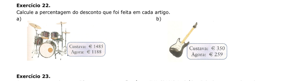 Exercício 22. 
Calcule a percentagem do desconto que foi feita em cada artigo. 
a 
b) 
Custava: € 350
Agora: € 259
Exercício 23.