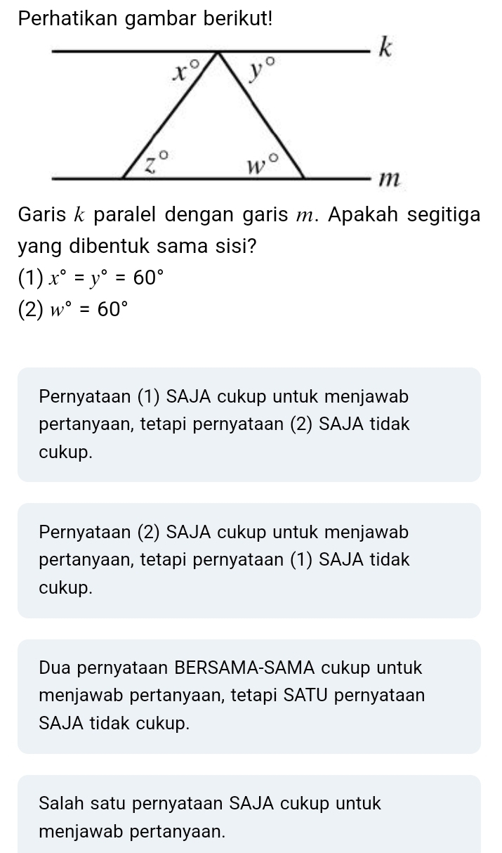 Perhatikan gambar berikut!
Garis k paralel dengan garis m. Apakah segitiga
yang dibentuk sama sisi?
(1) x°=y°=60°
(2) w°=60°
Pernyataan (1) SAJA cukup untuk menjawab
pertanyaan, tetapi pernyataan (2) SAJA tidak
cukup.
Pernyataan (2) SAJA cukup untuk menjawab
pertanyaan, tetapi pernyataan (1) SAJA tidak
cukup.
Dua pernyataan BERSAMA-SAMA cukup untuk
menjawab pertanyaan, tetapi SATU pernyataan
SAJA tidak cukup.
Salah satu pernyataan SAJA cukup untuk
menjawab pertanyaan.