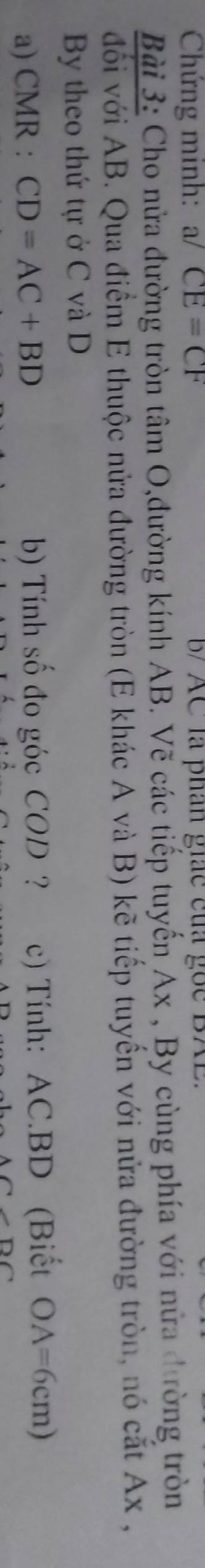 Chứng minh: a/CE=CF B AC là phân giác của gốc BAE. 
Bài 3: Cho nửa đường tròn tâm O,đường kính AB. Vẽ các tiếp tuyến Ax , By cùng phía với nửa đường tròn 
đối với AB. Qua điểm E thuộc nửa đường tròn (E khác A và B) kẽ tiếp tuyến với nửa đường tròn, nó cắt Ax , 
By theo thứ tự ở C và D
a) CMR : CD=AC+BD b) Tính số đo góc COD ? c) Tính: AC. BD (Biết OA=6cm)
D∩ ∩