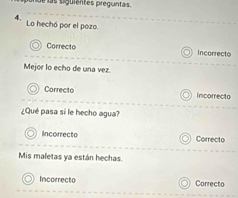 de las siguientes preguntas.
4.
Lo hechó por el pozo.
Correcto Incorrecto
Mejor lo echo de una vez.
Correcto Incorrecto
¿Qué pasa si le hecho agua?
Incorrecto Correcto
Mis maletas ya están hechas.
Incorrecto Correcto