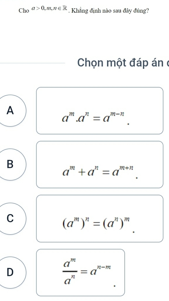 Cho a>0,m,n∈ R. Khẳng định nào sau đây đúng?
Chọn một đáp án ở
A
a^m.a^n=a^(m-n).
B
a^m+a^n=a^(m+n).
C
(a^m)^n=(a^n)^m
D
 a^m/a^n =a^(n-m)