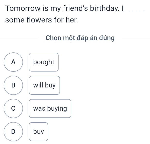 Tomorrow is my friend's birthday. I_
some flowers for her.
Chọn một đáp án đúng
A bought
B will buy
C was buying
D buy