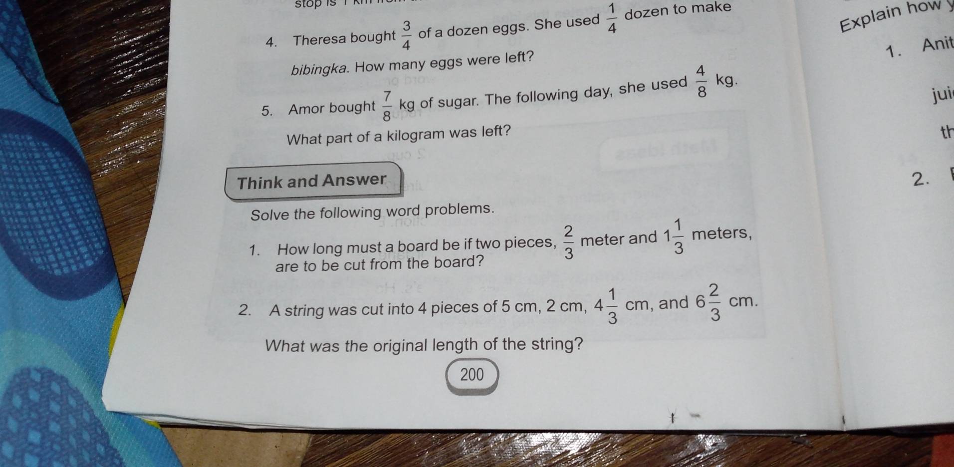 Explain how 
4. Theresa bought  3/4  of a dozen eggs. She used  1/4  dozen to make 
1. Anit 
bibingka. How many eggs were left? 
5. Amor bought  7/8 kg of sugar. The following day, she used  4/8 kg
jui 
What part of a kilogram was left? 
th 
Think and Answer 
2. 
Solve the following word problems. 
1. How long must a board be if two pieces,  2/3  meter and 1 1/3 meters, 
are to be cut from the board? 
2. A string was cut into 4 pieces of 5 cm, 2 cm, 4 1/3 cm , and 6 2/3 cm. 
What was the original length of the string?
200