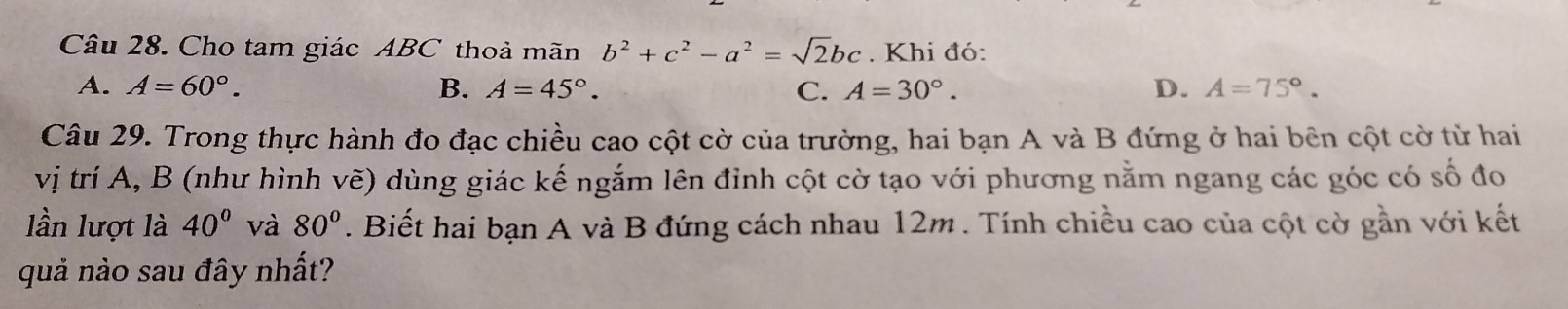 Cho tam giác ABC thoả mãn b^2+c^2-a^2=sqrt(2)bc. Khi đó:
A. A=60°. B. A=45°. C. A=30°. D. A=75°. 
Câu 29. Trong thực hành đo đạc chiều cao cột cờ của trường, hai bạn A và B đứng ở hai bên cột cờ từ hai
vị trí A, B (như hình vẽ) dùng giác kế ngắm lên đỉnh cột cờ tạo với phương nằm ngang các góc có số đo
lần lượt là 40° và 80°. Biết hai bạn A và B đứng cách nhau 12m. Tính chiều cao của cột cờ gần với kết
quả nào sau đây nhất?