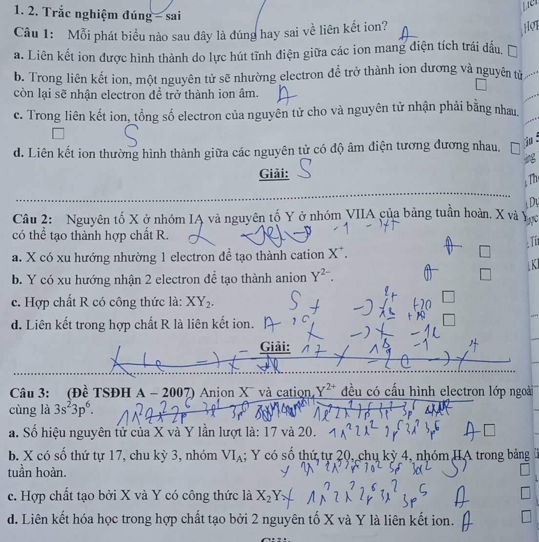 Lier
1. 2. Trắc nghiệm đúng - sai
Câu 1: Mỗi phát biểu nào sau đây là đúng hay sai về liên kết ion?
Hot
a. Liên kết ion được hình thành do lực hút tĩnh điện giữa các ion mang điện tích trái dấu.
b. Trong liên kết ion, một nguyên tử sẽ nhường electron để trở thành ion dương và nguyên tử 
còn lại sẽ nhận electron để trở thành ion âm.
c. Trong liên kết ion, tổng số electron của nguyên tử cho và nguyên tử nhận phải bằng nhau.
d. Liên kết ion thường hình thành giữa các nguyên tử có độ âm điện tương đương nhau.
jiu 
ing
Giải:
Th
Dự
Câu 2: Nguyên tố X ở nhóm IA và nguyên tố Y ở nhóm VIIA của bảng tuần hoàn. X và 、
Tược
có thể tạo thành hợp chất R.
Ti
a. X có xu hướng nhường 1 electron để tạo thành cation X^+.
KI
b. Y có xu hướng nhận 2 electron đề tạo thành anion Y^(2-).
c. Hợp chất R có công thức là: XY_2.
d. Liên kết trong hợp chất R là liên kết ion.
Giải:
Câu 3: (Đề TSĐH A - 2007) Anjon X¯ và cation Y^(2+) đều có cấu hình electron lớp ngoài
cùng là 3s^23p^6.
a. Số hiệu nguyên tử của X và Y lần lượt là: 17 và 20.
b. X có số thứ tự 17, chu kỳ 3, nhóm VI_A; Y có số thứ tự 20, chụ kỳ 4, nhóm HA trong bảng
tuần hoàn.
c. Hợp chất tạo bởi X và Y có công thức là X_2Y
d. Liên kết hóa học trong hợp chất tạo bởi 2 nguyên tố X và Y là liên kết ion.