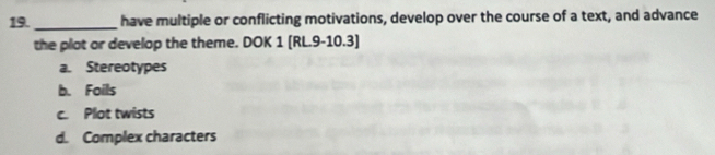 have multiple or conflicting motivations, develop over the course of a text, and advance
the plat or develop the theme. DOK 1 [RL.9-10.3]
a. Stereotypes
b. Foils
c. Plot twists
d. Complex characters