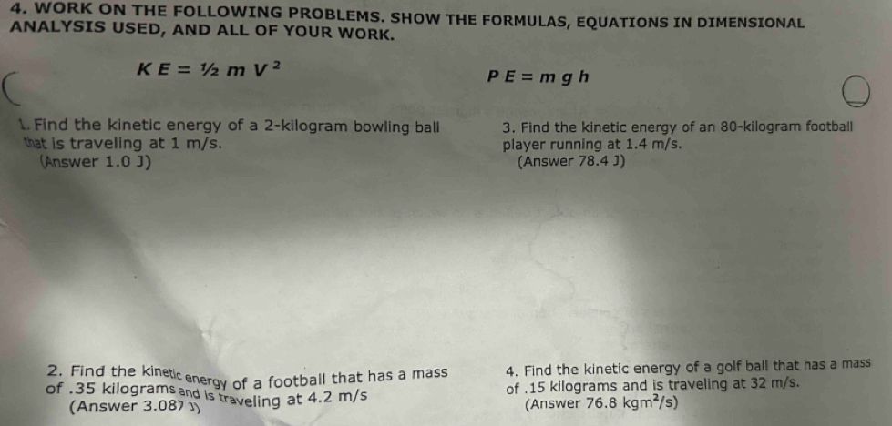 WORK ON THE FOLLOWING PROBLEMS. SHOW THE FORMULAS, EQUATIONS IN DIMENSIONAL 
ANALYSIS USED, AND ALL OF YOUR WORK.
KE=1/2mV^2
PE=mgh
1. Find the kinetic energy of a 2-kilogram bowling ball 3. Find the kinetic energy of an 80-kilogram football 
that is traveling at 1 m/s. player running at 1.4 m/s. 
(Answer 1.0 J) (Answer 78.4 J) 
2. Find the kineticenergy of a football that has a mass 4. Find the kinetic energy of a golf ball that has a mass 
of . 35 kilograms and is traveling at 4.2 m/s
of . 15 kilograms and is traveling at 32 m/s. 
(Answer 3.087 1) (Answer 76.8kgm^2/s)